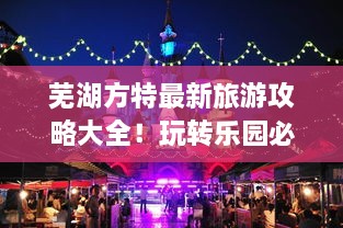 芜湖方特最新旅游攻略大全！玩转乐园必备指南